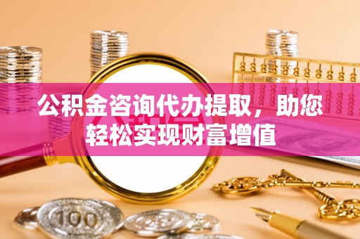 邯郸公积金咨询代办提取，助您轻松实现财富增值